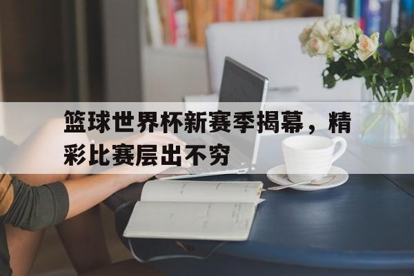 九游体育官方入口-包含篮球世界杯新赛季揭幕，精彩比赛层出不穷的词条
